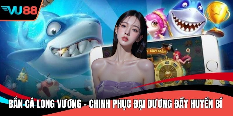 Bắn Cá Long Vương - Chinh Phục Đại Dương Đầy Huyền Bí